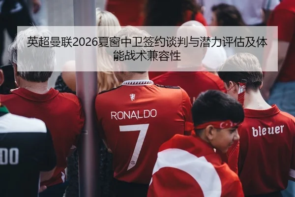 英超曼联2026夏窗中卫签约谈判与潜力评估及体能战术兼容性